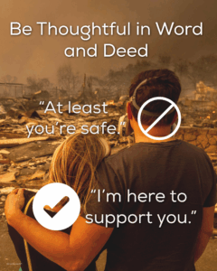 Be thoughtful in word and deed. Don't say "at least you are safe." Say something like "I'm here to support you instead"